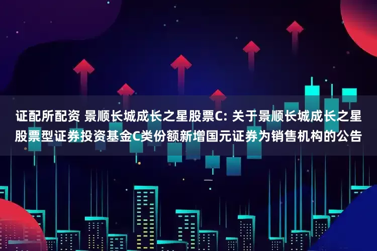证配所配资 景顺长城成长之星股票C: 关于景顺长城成长之星股票型证券投资基金C类份额新增国元证券为销售机构的公告