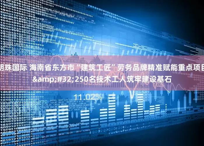 明珠国际 海南省东方市“建筑工匠”劳务品牌精准赋能重点项目 250名技术工人筑牢建设基石