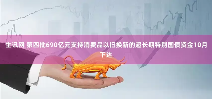 生讯网 第四批690亿元支持消费品以旧换新的超长期特别国债资金10月下达