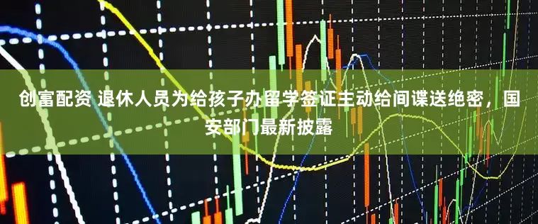 创富配资 退休人员为给孩子办留学签证主动给间谍送绝密，国安部门最新披露