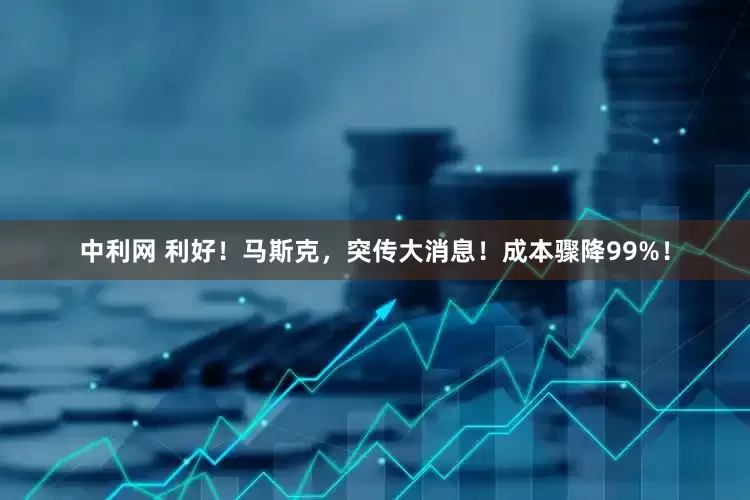 中利网 利好！马斯克，突传大消息！成本骤降99%！