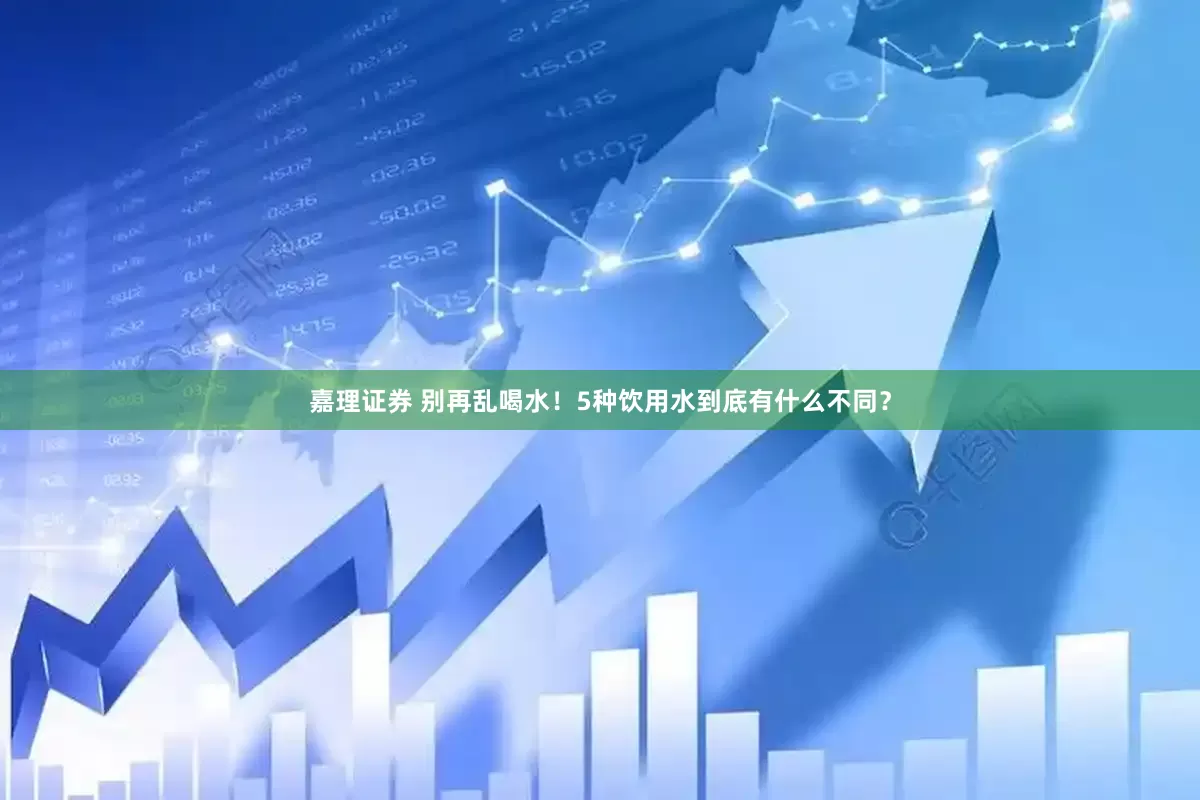 嘉理证券 别再乱喝水！5种饮用水到底有什么不同？