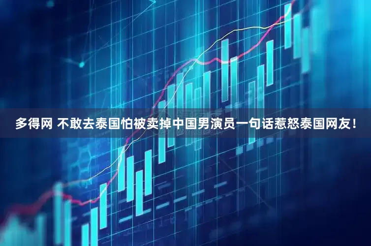 多得网 不敢去泰国怕被卖掉中国男演员一句话惹怒泰国网友！