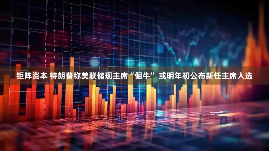 钜阵资本 特朗普称美联储现主席“倔牛” 或明年初公布新任主席人选