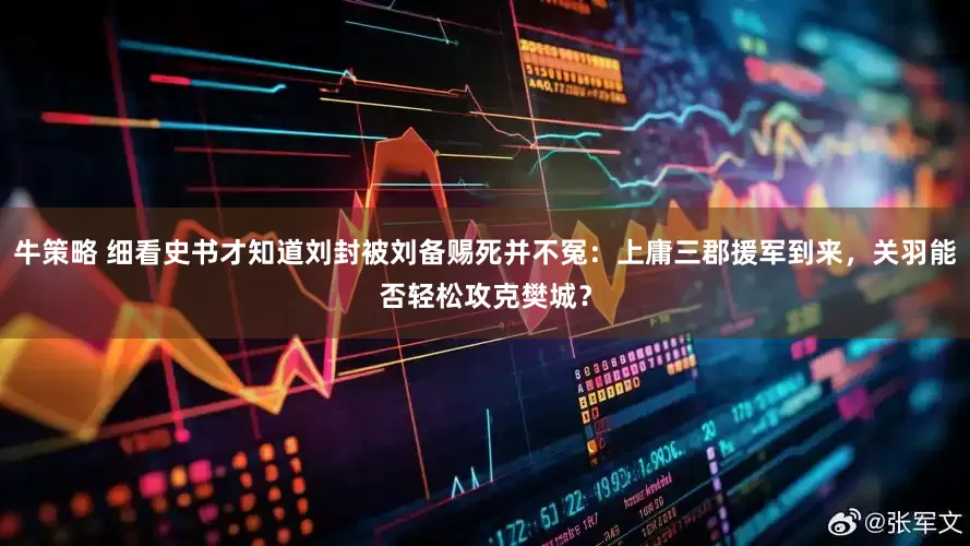 牛策略 细看史书才知道刘封被刘备赐死并不冤：上庸三郡援军到来，关羽能否轻松攻克樊城？