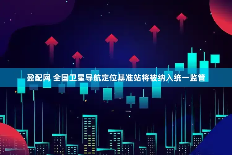 盈配网 全国卫星导航定位基准站将被纳入统一监管