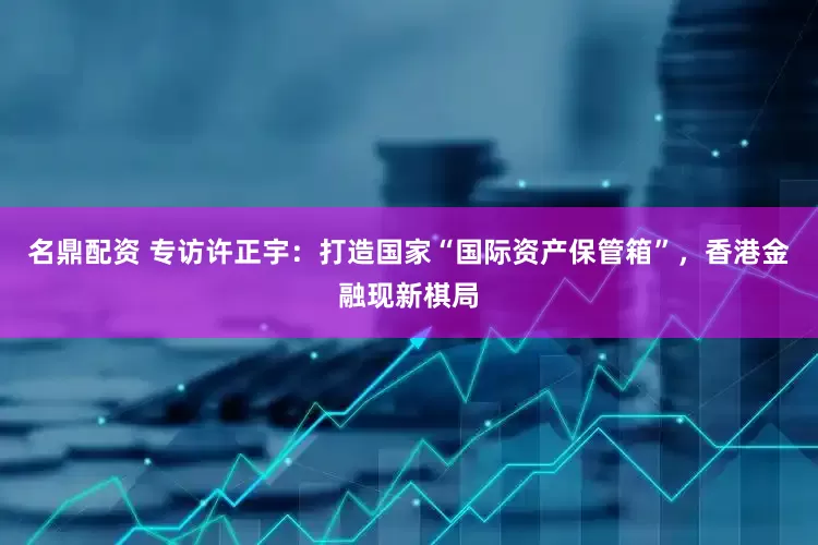 名鼎配资 专访许正宇：打造国家“国际资产保管箱”，香港金融现新棋局