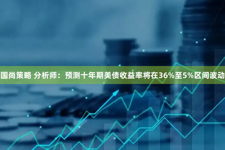 国尚策略 分析师：预测十年期美债收益率将在36%至5%区间波动