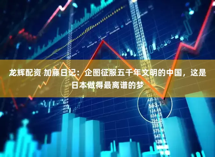 龙辉配资 加藤日记：企图征服五千年文明的中国，这是日本做得最离谱的梦