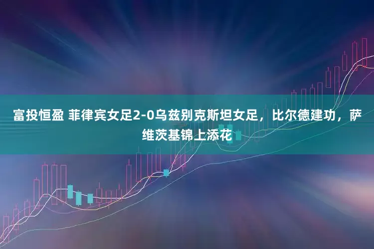 富投恒盈 菲律宾女足2-0乌兹别克斯坦女足，比尔德建功，萨维茨基锦上添花