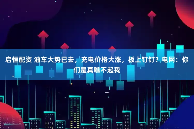 启恒配资 油车大势已去，充电价格大涨，板上钉钉？电网：你们是真瞧不起我